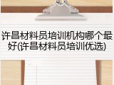 许昌材料员培训机构哪个最好(许昌材料员培训优选)