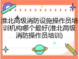 淮北高级消防设施操作员培训机构哪个最好(淮北高级消防操作员培训)