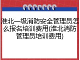 淮北一级消防安全管理员怎么报名培训费用(淮北消防管理员培训费用)