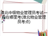 淮北中级物业管理员考试一般在哪里考(淮北物业管理员考点)