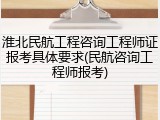 淮北民航工程咨询工程师证报考具体要求(民航咨询工程师报考)