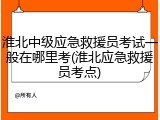 淮北中级应急救援员考试一般在哪里考(淮北应急救援员考点)