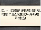 淮北生态影响评价师培训机构哪个最好(淮北环评师培训优选)
