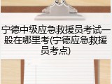 宁德中级应急救援员考试一般在哪里考(宁德应急救援员考点)