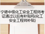 宁德中级化工安全工程师考证通过以后有补贴吗(化工安全工程师补贴)