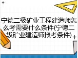 宁德二级矿业工程建造师怎么考需要什么条件(宁德二级矿业建造师报考条件)