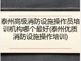 泰州高级消防设施操作员培训机构哪个最好(泰州优质消防设施操作培训)