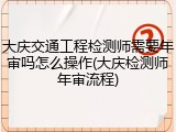 大庆交通工程检测师需要年审吗怎么操作(大庆检测师年审流程)
