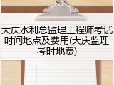大庆水利总监理工程师考试时间地点及费用(大庆监理考时地费)