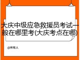 大庆中级应急救援员考试一般在哪里考(大庆考点在哪)
