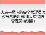大庆一级消防安全管理员怎么报名培训费用(大庆消防管理员培训费)