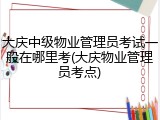 大庆中级物业管理员考试一般在哪里考(大庆物业管理员考点)