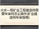 大庆一级矿业工程建造师需要年审吗怎么操作(矿业建造师年审指南)