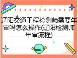 辽阳交通工程检测师需要年审吗怎么操作(辽阳检测师年审流程)