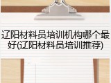 辽阳材料员培训机构哪个最好(辽阳材料员培训推荐)
