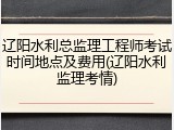 辽阳水利总监理工程师考试时间地点及费用(辽阳水利监理考情)