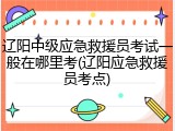 辽阳中级应急救援员考试一般在哪里考(辽阳应急救援员考点)
