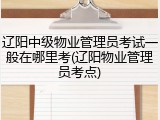 辽阳中级物业管理员考试一般在哪里考(辽阳物业管理员考点)