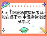 大同中级应急救援员考试一般在哪里考(中级应急救援员考点)