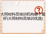 大同材料员培训机构哪个最好(大同材料员培训优选)