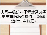大同一级矿业工程建造师需要年审吗怎么操作(一级建造师年审流程)