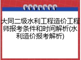 大同二级水利工程造价工程师报考条件和时间解析(水利造价报考解析)