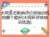 大同生态影响评价师培训机构哪个最好(大同环评师培训优选)