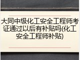 大同中级化工安全工程师考证通过以后有补贴吗(化工安全工程师补贴)