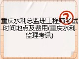 重庆水利总监理工程师考试时间地点及费用(重庆水利监理考讯)
