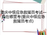 重庆中级应急救援员考试一般在哪里考(重庆中级应急救援员考点)