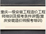 重庆一级安装工程造价工程师培训及报考条件详情(重庆安装造价师报考培训)