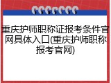 重庆护师职称证报考条件官网具体入口(重庆护师职称报考官网)