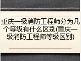 重庆一级消防工程师分为几个等级有什么区别(重庆一级消防工程师等级区别)