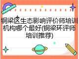 铜梁区生态影响评价师培训机构哪个最好(铜梁环评师培训推荐)