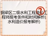 铜梁区二级水利工程造价工程师报考条件和时间解析(水利造价报考解析)