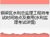 铜梁区水利总监理工程师考试时间地点及费用(水利监理考试详情)