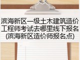 滨海新区一级土木建筑造价工程师考试去哪里线下报名(滨海新区造价师报名点)