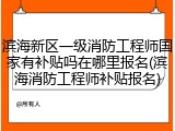 滨海新区一级消防工程师国家有补贴吗在哪里报名(滨海消防工程师补贴报名)