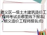 顺义区一级土木建筑造价工程师考试去哪里线下报名(顺义造价工程师报名点)