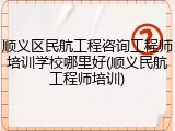 顺义区民航工程咨询工程师培训学校哪里好(顺义民航工程师培训)
