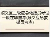 顺义区二级应急救援员考试一般在哪里考(顺义应急救援员考点)