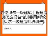 呼伦贝尔一级建筑工程建造师怎么报名培训费用(呼伦贝尔一级建造师培训费)