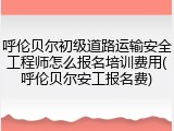 呼伦贝尔初级道路运输安全工程师怎么报名培训费用(呼伦贝尔安工报名费)