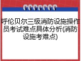 呼伦贝尔三级消防设施操作员考试难点具体分析(消防设施考难点)