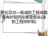 呼伦贝尔一级消防工程师国家有补贴吗在哪里报名(消防工程师补贴)
