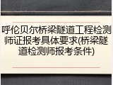呼伦贝尔桥梁隧道工程检测师证报考具体要求(桥梁隧道检测师报考条件)