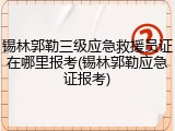 锡林郭勒三级应急救援员证在哪里报考(锡林郭勒应急证报考)