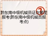 黔东南中级机械员证在哪里报考(黔东南中级机械员报考点)