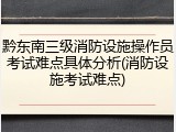 黔东南三级消防设施操作员考试难点具体分析(消防设施考试难点)