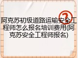 阿克苏初级道路运输安全工程师怎么报名培训费用(阿克苏安全工程师报名)